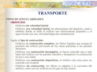 TRANSPORTE
TIPOS DE SINGULARIDADES
•  ORIFICIOS
      Orificios sin velocidad inicial
      Orificios con velocidad inicial, las dimensiones del depósito, canal o
      embalse donde se halla el orificio son relativamente pequeñas y el
      agua circula con una velocidad digna de consideración

    Según el tipo de contracción:
        Orificios de contracción completa, los filetes líquidos que ocupan la
        periferia del orificio provienen de las zonas próximas a las paredes
        interiores
        Orificios con contracción incompleta, se hacen coincidir uno o más
        lados del orificio con las paredes laterales y desaparece la contracción
        en ése o esos lados
        Orificios con contracción imperfecta, el orificio está cerca pero no
        coincide con la pared
        Orificios sin contracción, los filetes se adaptan a la curvatura del
        orificio, como son los orificios en los que no hay aristas
 
