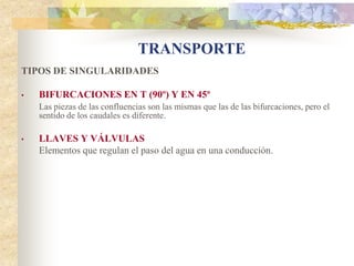 TRANSPORTE
TIPOS DE SINGULARIDADES

•   BIFURCACIONES EN T (90º) Y EN 45º
    Las piezas de las confluencias son las mismas que las de las bifurcaciones, pero el
    sentido de los caudales es diferente.

•   LLAVES Y VÁLVULAS
    Elementos que regulan el paso del agua en una conducción.
 