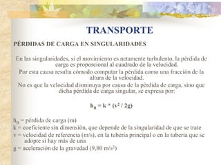 TRANSPORTE
PÉRDIDAS DE CARGA EN SINGULARIDADES

 En las singularidades, si el movimiento es netamente turbulento, la pérdida de
                 carga es proporcional al cuadrado de la velocidad.
  Por esta causa resulta cómodo computar la pérdida como una fracción de la
                                altura de la velocidad.
  No es que la velocidad disminuya por causa de la pérdida de carga, sino que
                   dicha pérdida de carga singular, se expresa por:

                                hB = k * (v2 / 2g)

hB = pérdida de carga (m)
k = coeficiente sin dimensión, que depende de la singularidad de que se trate
v = velocidad de referencia (m/s), en la tubería principal o en la tubería que se
     adopte si hay más de una
g = aceleración de la gravedad (9,80 m/s2)
 