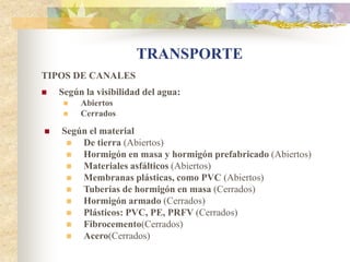 TRANSPORTE
TIPOS DE CANALES
   Según la visibilidad del agua:
        Abiertos
        Cerrados

   Según el material
       De tierra (Abiertos)
       Hormigón en masa y hormigón prefabricado (Abiertos)
       Materiales asfálticos (Abiertos)
       Membranas plásticas, como PVC (Abiertos)
       Tuberías de hormigón en masa (Cerrados)
       Hormigón armado (Cerrados)
       Plásticos: PVC, PE, PRFV (Cerrados)
       Fibrocemento(Cerrados)
       Acero(Cerrados)
 
