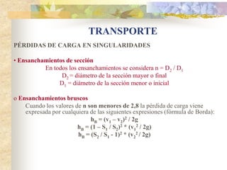 TRANSPORTE
PÉRDIDAS DE CARGA EN SINGULARIDADES

• Ensanchamientos de sección
          En todos los ensanchamientos se considera n = D2 / D1
                D2 = diámetro de la sección mayor o final
               D1 = diámetro de la sección menor o inicial

o Ensanchamientos bruscos
    Cuando los valores de n son menores de 2,8 la pérdida de carga viene
    expresada por cualquiera de las siguientes expresiones (fórmula de Borda):
                             hB = (v1 – v2)2 / 2g
                        hB = (1 – S1 / S2)2 * (v12 / 2g)
                        hB = (S2 / S1 - 1)2 * (v22 / 2g)
 