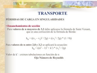 TRANSPORTE
PÉRDIDAS DE CARGA EN SINGULARIDADES

• Ensanchamientos de sección
  Para valores de n mayores de 3,2 debe aplicarse la fórmula de Saint Venant,
                   que es una corrección de la fórmula de Borda:

                   hB = ((v1 – v2)2 / 2g) + ((v22 / 2g) * (1 / 9))

Para valores de n entre 2,8 y 3,2 se aplicará la ecuación:
                        hB = ((n2 – 1)2 + k’) * (v22 / 2g)

Valor de k’ : existen tabulaciones en función de n
                           Ojo Número de Reynolds
 