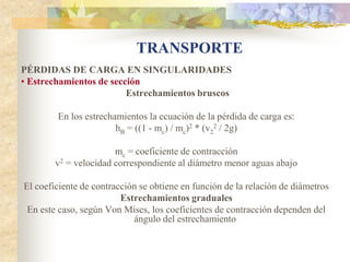 TRANSPORTE
PÉRDIDAS DE CARGA EN SINGULARIDADES
• Estrechamientos de sección
                         Estrechamientos bruscos

        En los estrechamientos la ecuación de la pérdida de carga es:
                       hB = ((1 - mc) / mc)2 * (v22 / 2g)

                       mc = coeficiente de contracción
        v2 = velocidad correspondiente al diámetro menor aguas abajo

El coeficiente de contracción se obtiene en función de la relación de diámetros
                         Estrechamientos graduales
 En este caso, según Von Mises, los coeficientes de contracción dependen del
                            ángulo del estrechamiento
 
