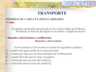 TRANSPORTE
PÉRDIDAS DE CARGA EN SINGULARIDADES
• Codos

     Se adopta el promedio aproximado de los valores dados por Gibson y
         Weisbach, en función del ángulo en el centro, o ángulo de desvío.

• Ramales o derivaciones y confluencias
                         Ramales o derivaciones

        En los ramales o derivaciones se tienen los siguientes caudales:
Q = caudal total aguas arriba de la rama principal
Q1 = caudal que sigue por la rama principal tras la bifurcación
Q2 = caudal derivado para la rama secundaria
k1 = coeficiente para la rama del caudal Q1
k2 = coeficiente para la rama del caudal Q2
 