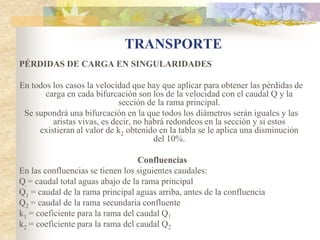 TRANSPORTE
PÉRDIDAS DE CARGA EN SINGULARIDADES

En todos los casos la velocidad que hay que aplicar para obtener las pérdidas de
       carga en cada bifurcación son los de la velocidad con el caudal Q y la
                             sección de la rama principal.
 Se supondrá una bifurcación en la que todos los diámetros serán iguales y las
         aristas vivas, es decir, no habrá redondeos en la sección y si estos
     existieran al valor de k2 obtenido en la tabla se le aplica una disminución
                                       del 10%.

                                  Confluencias
En las confluencias se tienen los siguientes caudales:
Q = caudal total aguas abajo de la rama principal
Q1 = caudal de la rama principal aguas arriba, antes de la confluencia
Q2 = caudal de la rama secundaria confluente
k1 = coeficiente para la rama del caudal Q1
k2 = coeficiente para la rama del caudal Q2
 