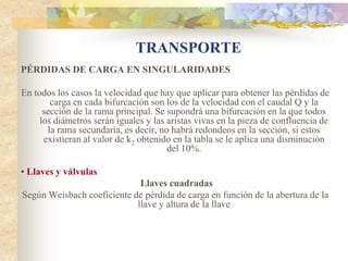 TRANSPORTE
PÉRDIDAS DE CARGA EN SINGULARIDADES

En todos los casos la velocidad que hay que aplicar para obtener las pérdidas de
        carga en cada bifurcación son los de la velocidad con el caudal Q y la
      sección de la rama principal. Se supondrá una bifurcación en la que todos
     los diámetros serán iguales y las aristas vivas en la pieza de confluencia de
       la rama secundaria, es decir, no habrá redondeos en la sección, si estos
      existieran al valor de k2 obtenido en la tabla se le aplica una disminución
                                       del 10%.

• Llaves y válvulas
                             Llaves cuadradas
Según Weisbach coeficiente de pérdida de carga en función de la abertura de la
                            llave y altura de la llave
 