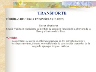 TRANSPORTE
PÉRDIDAS DE CARGA EN SINGULARIDADES

                             Llaves circulares
Según Weisbach coeficiente de pérdida de carga en función de la abertura de la
                          llave y diámetro de la llave

• Orificios
      Las pérdidas de carga se obtienen igual que en los estrechamientos y
     estrangulamientos, aunque los coeficientes de contracción dependen de la
                         carga de agua que tenga el orificio.
 