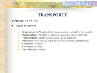TRANSPORTE
TIPOS DE CANALES
   Según la sección:

        Semicirculares(Abiertos de hormigón en masa o armado prefabricado)
        Rectangulares (Abiertos y cerrados de cualquier tipo de material)
        Trapezoidales (Abiertos de cualquier tipo de material)
        Parabólicos (Abiertos de hormigón en masa o armado prefabricado)
        Circulares (Cerrados)
        Ovoides (Cerrados)
        Herradura (Cerrados)
 