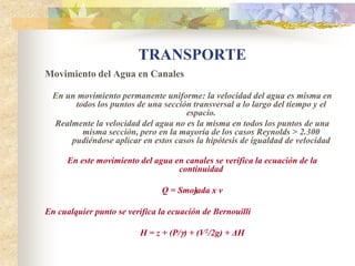 TRANSPORTE
Movimiento del Agua en Canales

  En un movimiento permanente uniforme: la velocidad del agua es misma en
       todos los puntos de una sección transversal a lo largo del tiempo y el
                                     espacio.
  Realmente la velocidad del agua no es la misma en todos los puntos de una
         misma sección, pero en la mayoría de los casos Reynolds > 2.300
      pudiéndose aplicar en estos casos la hipótesis de igualdad de velocidad

      En este movimiento del agua en canales se verifica la ecuación de la
                                   continuidad

                               Q = Smojada x v
                                      1

En cualquier punto se verifica la ecuación de Bernouilli

                         H = z + (P/) + (V2/2g) + ΔH
 