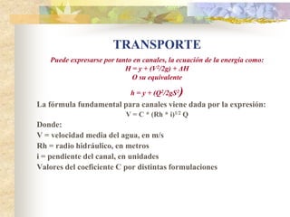 TRANSPORTE
   Puede expresarse por tanto en canales, la ecuación de la energía como:
                           H = y + (V2/2g) + ΔH
                             O su equivalente

                             h = y + (Q2/2gS2)
La fórmula fundamental para canales viene dada por la expresión:
                           V = C * (Rh * i)1/2 Q
Donde:
V = velocidad media del agua, en m/s
Rh = radio hidráulico, en metros
i = pendiente del canal, en unidades
Valores del coeficiente C por distintas formulaciones
 