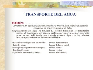 TRANSPORTE DEL AGUA
TUBERÍAS
 Circulación del agua en contorno cerrado o a presión, aún cuando el elemento
                      conductor no sea precisamente un tubo.
Desplazamiento del agua en tubería: El estudio hidráulico se caracteriza
     porque el movimiento del agua se realiza a presión ya sea por su propio
     peso, ya sea aplicándole una energía externa. Aparecen las mismas
     fuerzas que aparecen en la mecánica clásica:

• Rozamiento del agua con las paredes:   Fuerza de rozamiento
• Peso del agua:                         Fuerza de la gravedad
• Transporte de partículas en el agua:   Fuerza tractiz
• Erosión del canal:                     Fuerza erosiva
• Aplicando una fuerza externa:          Fuerza de un motor
 
