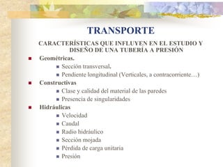 TRANSPORTE
    CARACTERÍSTICAS QUE INFLUYEN EN EL ESTUDIO Y
               DISEÑO DE UNA TUBERÍA A PRESIÓN
   Geométricas.
          Sección transversal.
          Pendiente longitudinal (Verticales, a contracorriente…)
   Constructivas
          Clase y calidad del material de las paredes
          Presencia de singularidades
   Hidráulicas
          Velocidad
          Caudal
          Radio hidráulico
          Sección mojada
          Pérdida de carga unitaria
          Presión
 