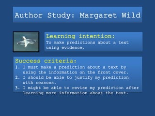 Author Study: Margaret Wild
Learning intention:
To make predictions about a text
using evidence.
Success criteria:
1. I must make a prediction about a text by
using the information on the front cover.
2. I should be able to justify my prediction
with reasons.
3. I might be able to revise my prediction after
learning more information about the text.
 