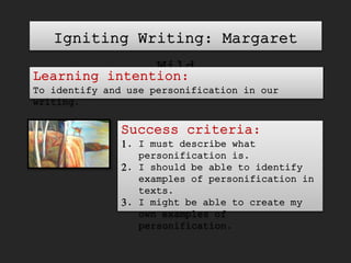 Igniting Writing: Margaret
Wild
Learning intention:
To identify and use personification in our
writing.
Success criteria:
1. I must describe what
personification is.
2. I should be able to identify
examples of personification in
texts.
3. I might be able to create my
own examples of
personification.
 