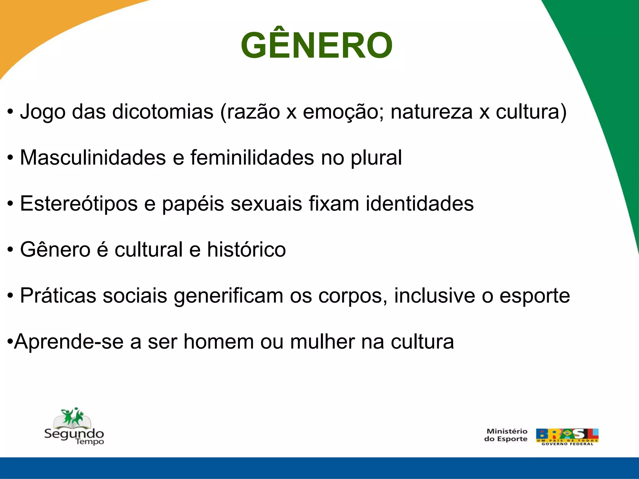 GÊNERO
• Jogo das dicotomias (razão x emoção; natureza x cultura)

• Masculinidades e feminilidades no plural

• Estereótipos e papéis sexuais fixam identidades

• Gênero é cultural e histórico

• Práticas sociais generificam os corpos, inclusive o esporte

•Aprende-se a ser homem ou mulher na cultura
 