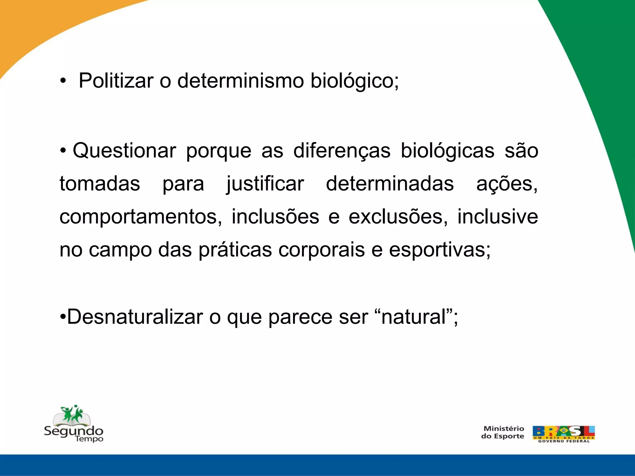 • Politizar o determinismo biológico;


• Questionar porque as diferenças biológicas são
tomadas    para   justificar   determinadas   ações,
comportamentos, inclusões e exclusões, inclusive
no campo das práticas corporais e esportivas;


•Desnaturalizar o que parece ser “natural”;
 