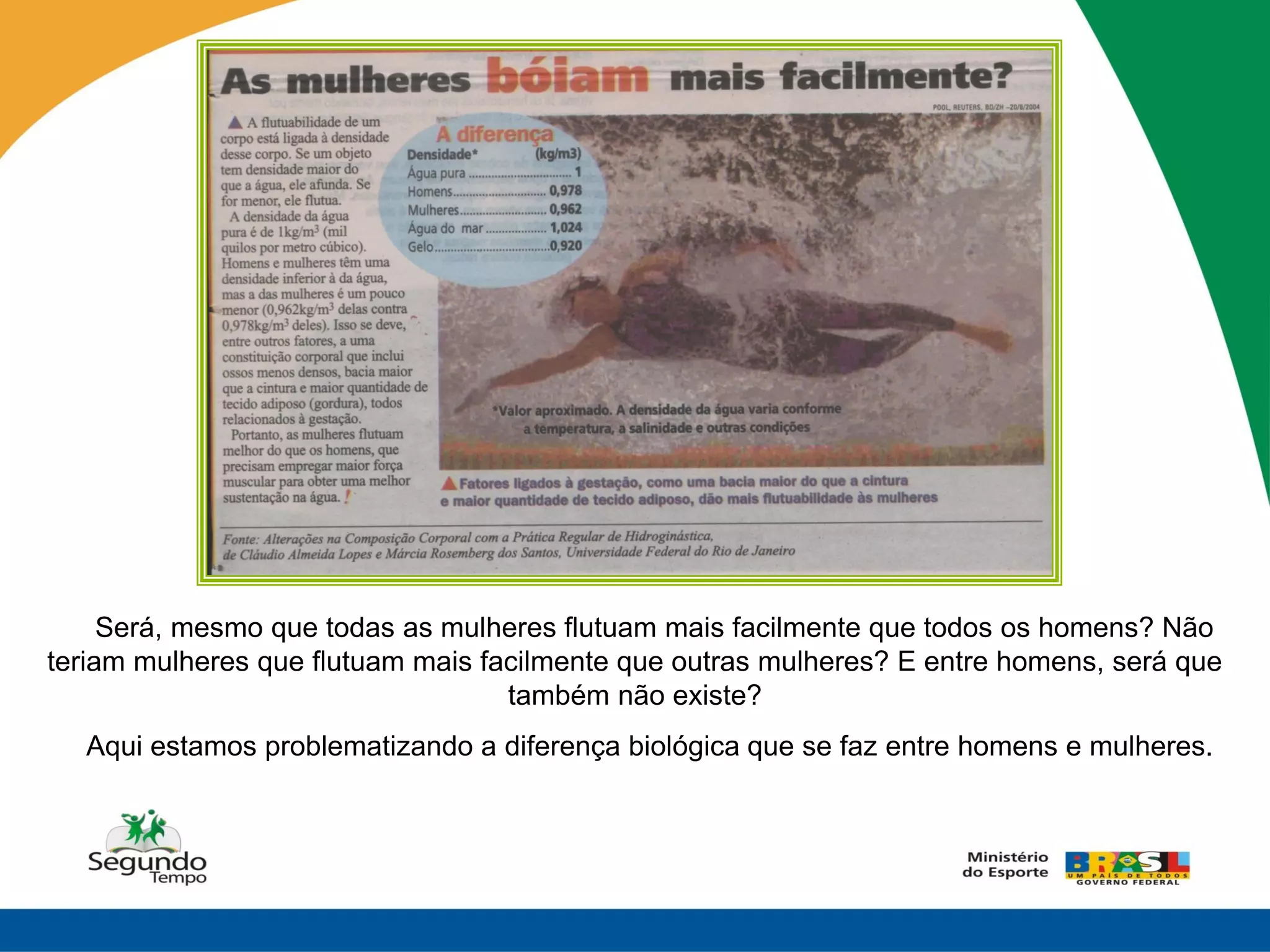 Será, mesmo que todas as mulheres flutuam mais facilmente que todos os homens? Não
teriam mulheres que flutuam mais facilmente que outras mulheres? E entre homens, será que
                                   também não existe?
  Aqui estamos problematizando a diferença biológica que se faz entre homens e mulheres.
 