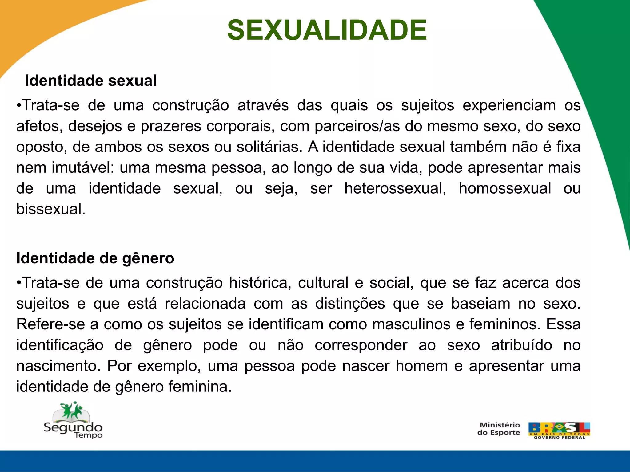 SEXUALIDADE
 Identidade sexual
•Trata-se de uma construção através das quais os sujeitos experienciam os
afetos, desejos e prazeres corporais, com parceiros/as do mesmo sexo, do sexo
oposto, de ambos os sexos ou solitárias. A identidade sexual também não é fixa
nem imutável: uma mesma pessoa, ao longo de sua vida, pode apresentar mais
de uma identidade sexual, ou seja, ser heterossexual, homossexual ou
bissexual.


Identidade de gênero
•Trata-se de uma construção histórica, cultural e social, que se faz acerca dos
sujeitos e que está relacionada com as distinções que se baseiam no sexo.
Refere-se a como os sujeitos se identificam como masculinos e femininos. Essa
identificação de gênero pode ou não corresponder ao sexo atribuído no
nascimento. Por exemplo, uma pessoa pode nascer homem e apresentar uma
identidade de gênero feminina.
 