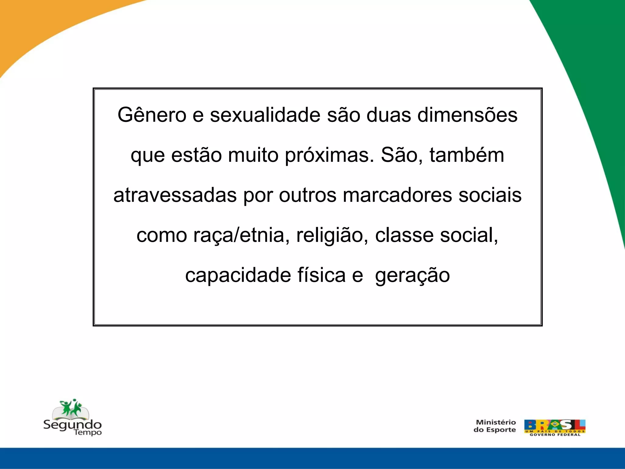 Gênero e sexualidade são duas dimensões
 que estão muito próximas. São, também
atravessadas por outros marcadores sociais
  como raça/etnia, religião, classe social,
       capacidade física e geração
 
