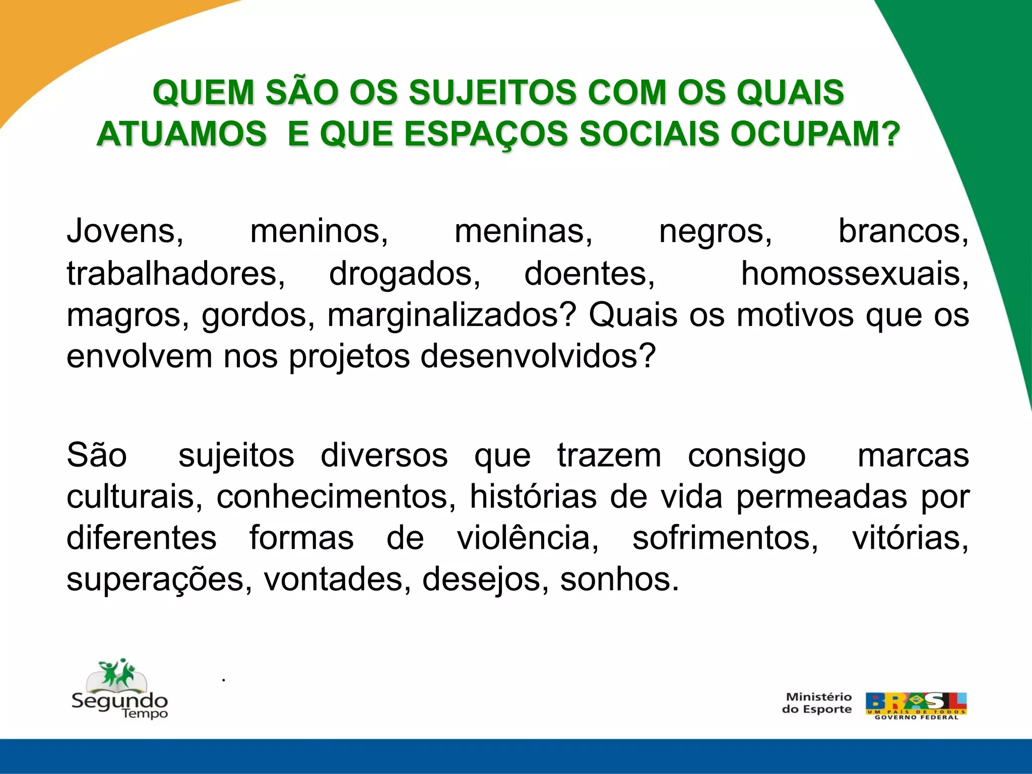 QUEM SÃO OS SUJEITOS COM OS QUAIS
 ATUAMOS E QUE ESPAÇOS SOCIAIS OCUPAM?

Jovens,    meninos,     meninas,     negros,   brancos,
trabalhadores, drogados, doentes,         homossexuais,
magros, gordos, marginalizados? Quais os motivos que os
envolvem nos projetos desenvolvidos?

São sujeitos diversos que trazem consigo marcas
culturais, conhecimentos, histórias de vida permeadas por
diferentes formas de violência, sofrimentos, vitórias,
superações, vontades, desejos, sonhos.

         .
 