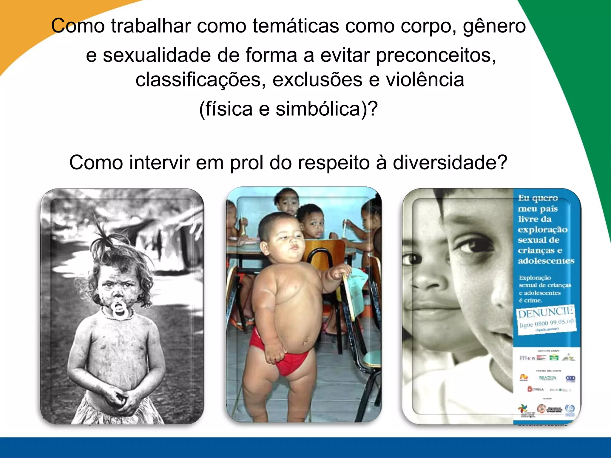 Como trabalhar como temáticas como corpo, gênero
   e sexualidade de forma a evitar preconceitos,
        classificações, exclusões e violência
                (física e simbólica)?

 Como intervir em prol do respeito à diversidade?
 