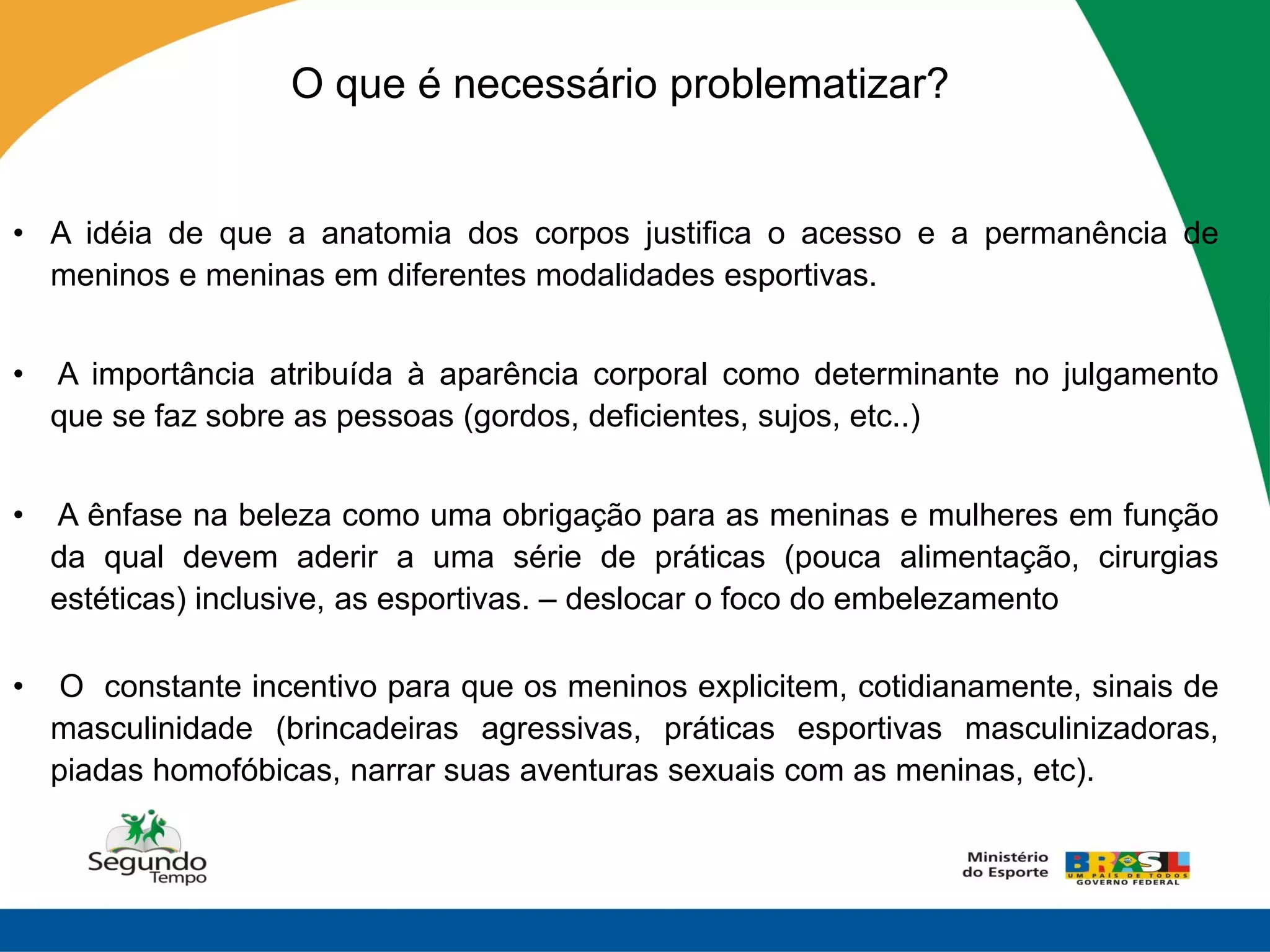 O que é necessário problematizar?


• A idéia de que a anatomia dos corpos justifica o acesso e a permanência de
  meninos e meninas em diferentes modalidades esportivas.


•   A importância atribuída à aparência corporal como determinante no julgamento
    que se faz sobre as pessoas (gordos, deficientes, sujos, etc..)


•   A ênfase na beleza como uma obrigação para as meninas e mulheres em função
    da qual devem aderir a uma série de práticas (pouca alimentação, cirurgias
    estéticas) inclusive, as esportivas. – deslocar o foco do embelezamento

•    O constante incentivo para que os meninos explicitem, cotidianamente, sinais de
    masculinidade (brincadeiras agressivas, práticas esportivas masculinizadoras,
    piadas homofóbicas, narrar suas aventuras sexuais com as meninas, etc).
 