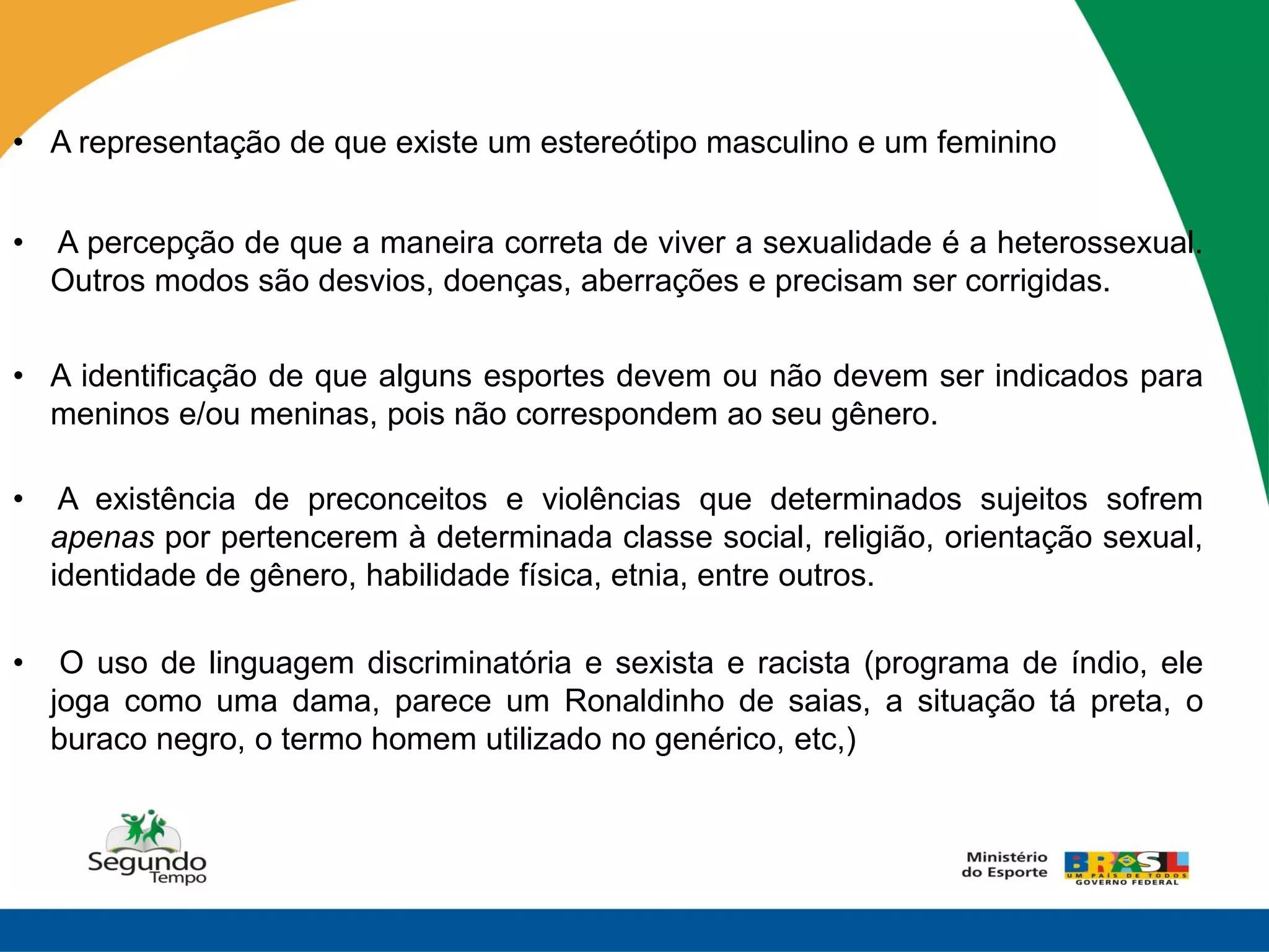 • A representação de que existe um estereótipo masculino e um feminino


•   A percepção de que a maneira correta de viver a sexualidade é a heterossexual.
    Outros modos são desvios, doenças, aberrações e precisam ser corrigidas.


• A identificação de que alguns esportes devem ou não devem ser indicados para
  meninos e/ou meninas, pois não correspondem ao seu gênero.

•    A existência de preconceitos e violências que determinados sujeitos sofrem
    apenas por pertencerem à determinada classe social, religião, orientação sexual,
    identidade de gênero, habilidade física, etnia, entre outros.

•    O uso de linguagem discriminatória e sexista e racista (programa de índio, ele
    joga como uma dama, parece um Ronaldinho de saias, a situação tá preta, o
    buraco negro, o termo homem utilizado no genérico, etc,)
 