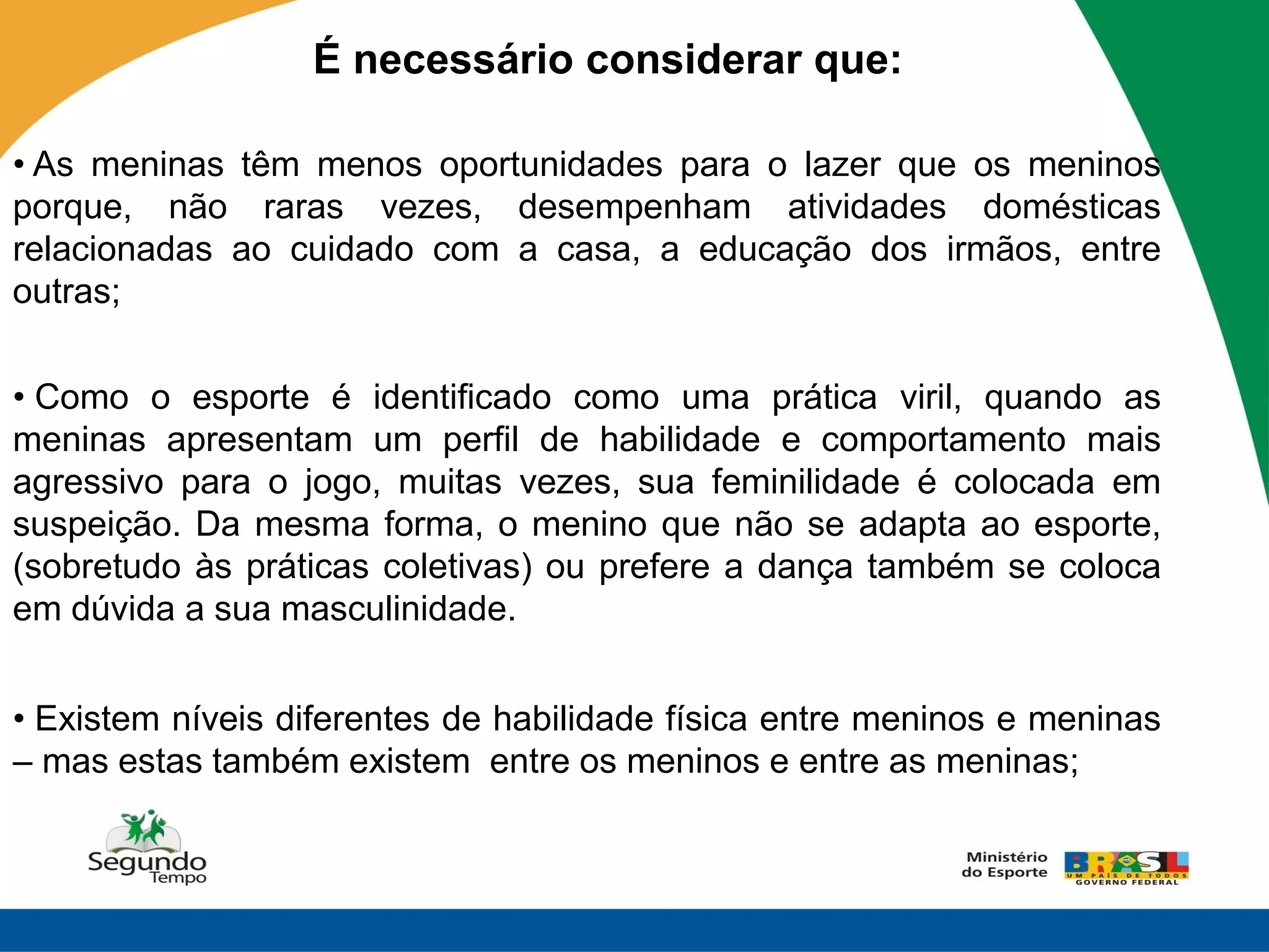 É necessário considerar que:

• As meninas têm menos oportunidades para o lazer que os meninos
porque, não raras vezes, desempenham atividades domésticas
relacionadas ao cuidado com a casa, a educação dos irmãos, entre
outras;

• Como o esporte é identificado como uma prática viril, quando as
meninas apresentam um perfil de habilidade e comportamento mais
agressivo para o jogo, muitas vezes, sua feminilidade é colocada em
suspeição. Da mesma forma, o menino que não se adapta ao esporte,
(sobretudo às práticas coletivas) ou prefere a dança também se coloca
em dúvida a sua masculinidade.


• Existem níveis diferentes de habilidade física entre meninos e meninas
– mas estas também existem entre os meninos e entre as meninas;
 