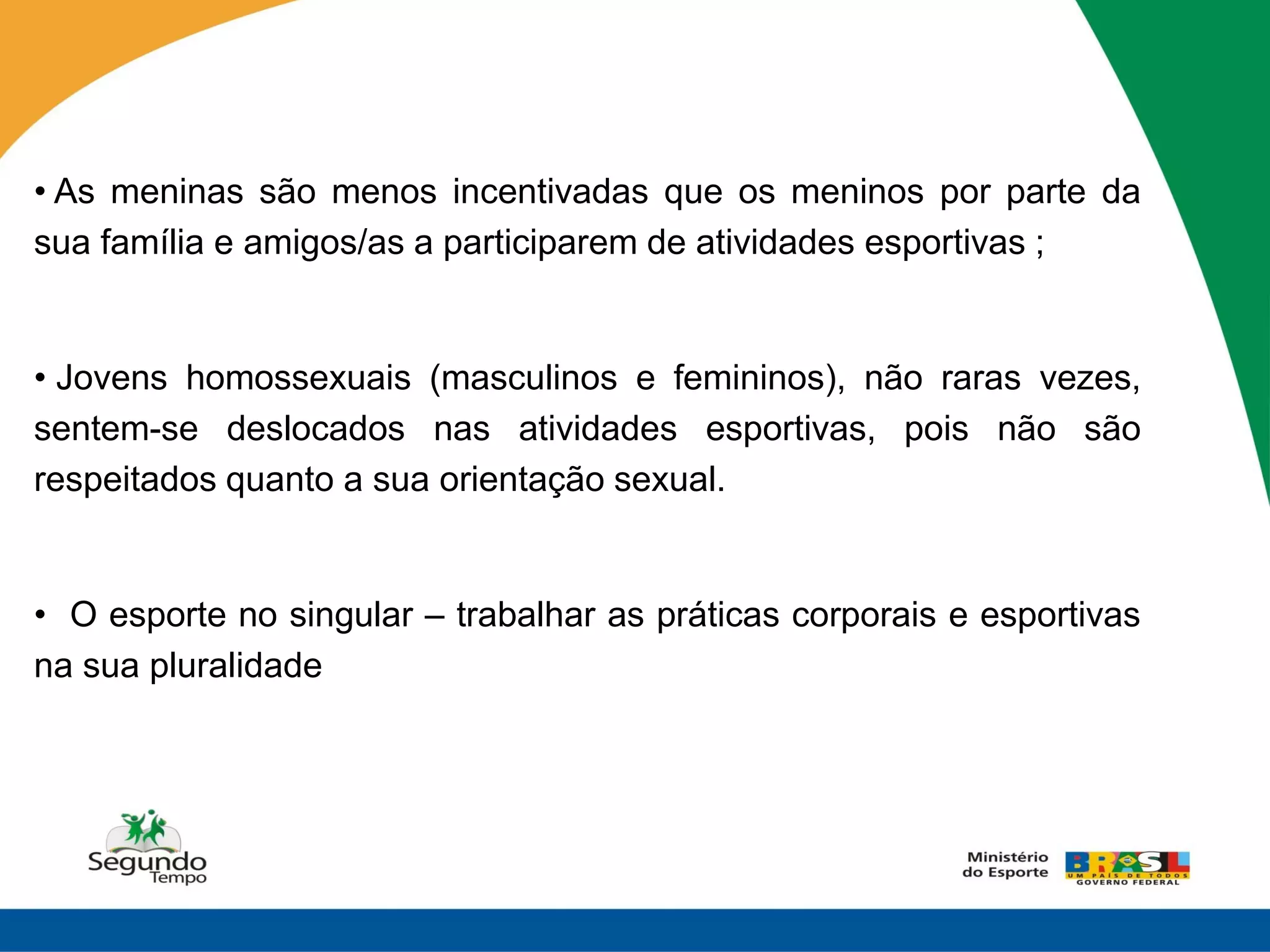 • As meninas são menos incentivadas que os meninos por parte da
sua família e amigos/as a participarem de atividades esportivas ;


• Jovens homossexuais (masculinos e femininos), não raras vezes,
sentem-se deslocados nas atividades esportivas, pois não são
respeitados quanto a sua orientação sexual.


• O esporte no singular – trabalhar as práticas corporais e esportivas
na sua pluralidade
 