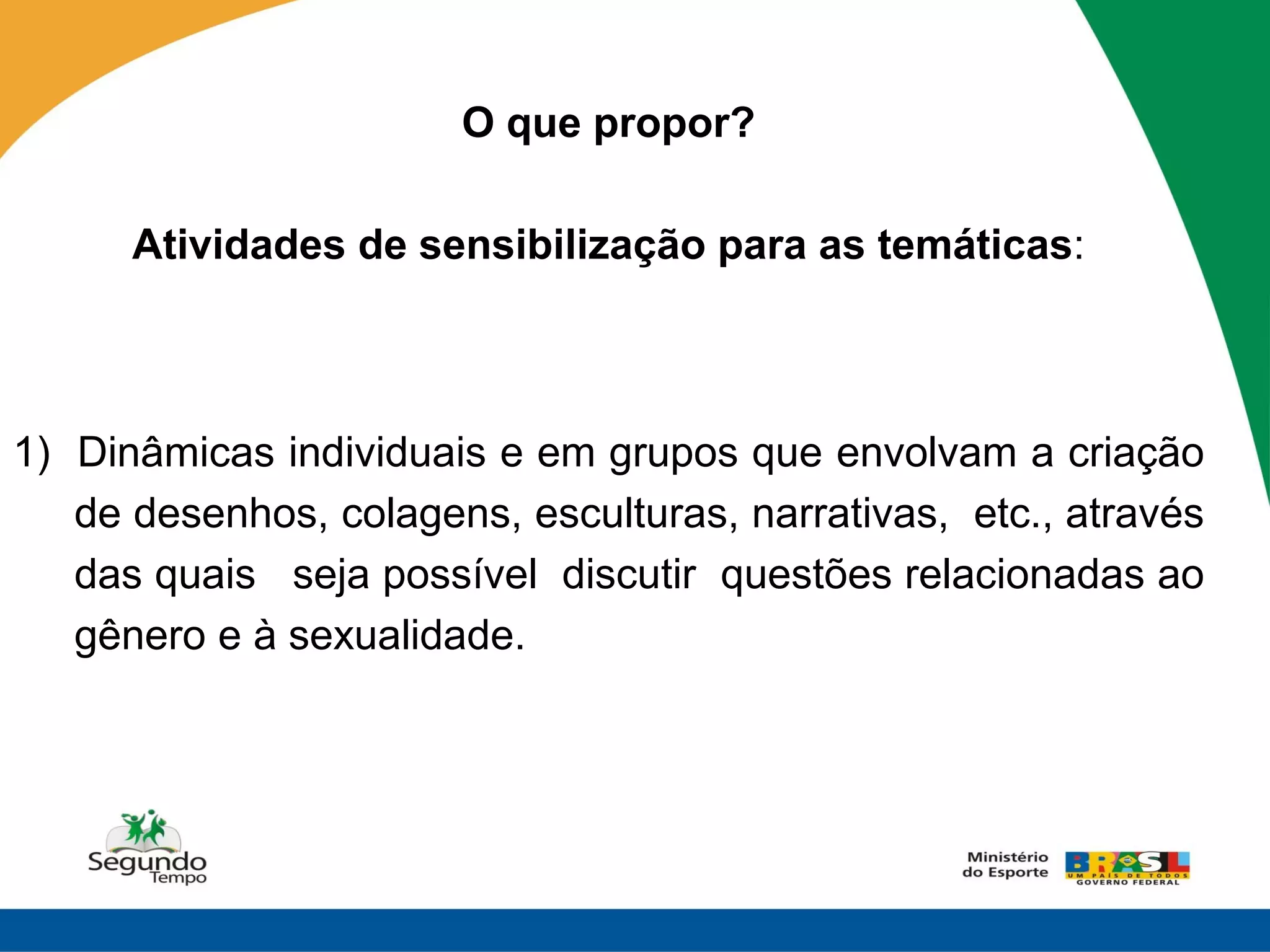O que propor?

      Atividades de sensibilização para as temáticas:



1) Dinâmicas individuais e em grupos que envolvam a criação
   de desenhos, colagens, esculturas, narrativas, etc., através
   das quais seja possível discutir questões relacionadas ao
   gênero e à sexualidade.
 