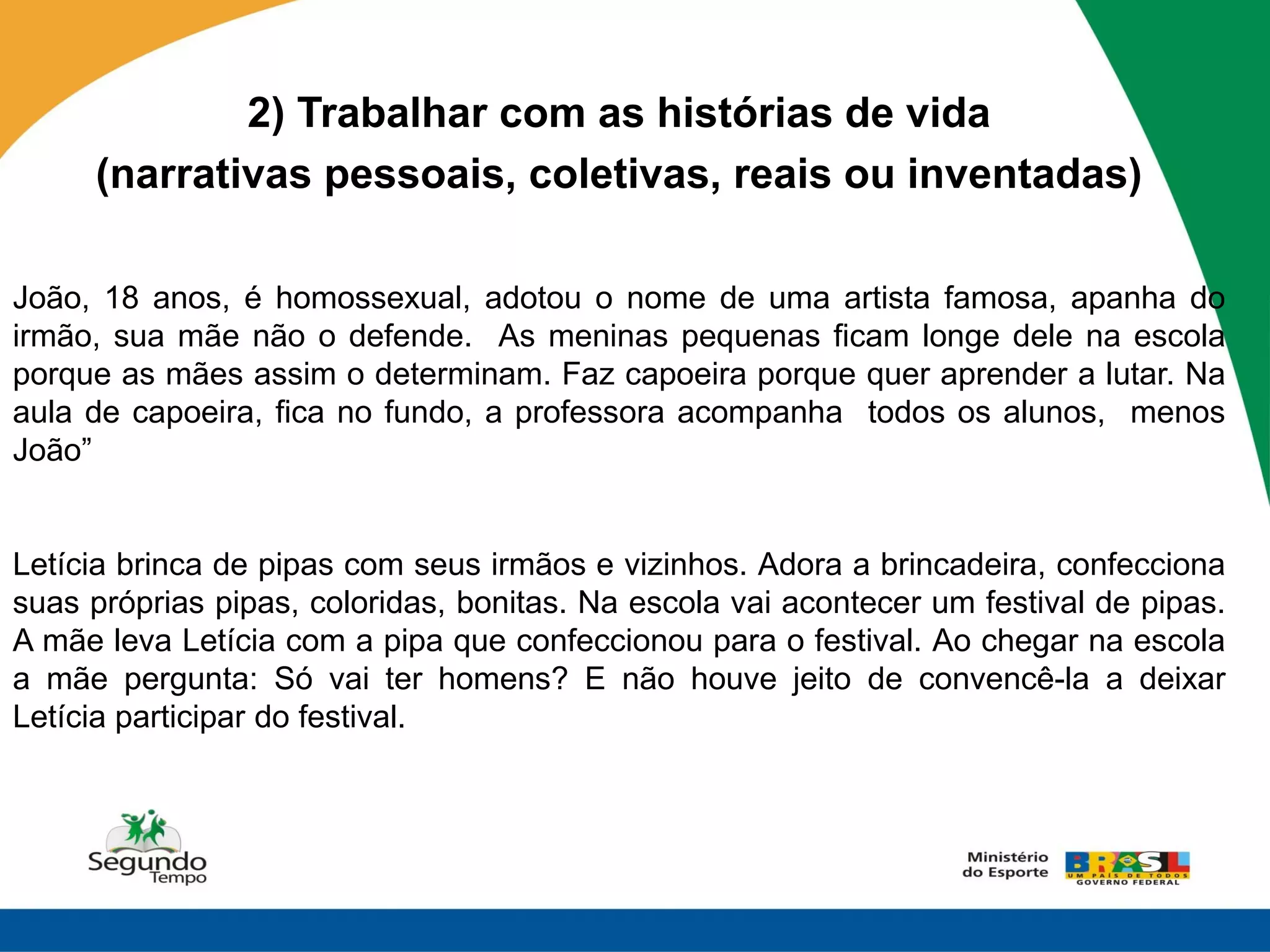 2) Trabalhar com as histórias de vida
     (narrativas pessoais, coletivas, reais ou inventadas)

João, 18 anos, é homossexual, adotou o nome de uma artista famosa, apanha do
irmão, sua mãe não o defende. As meninas pequenas ficam longe dele na escola
porque as mães assim o determinam. Faz capoeira porque quer aprender a lutar. Na
aula de capoeira, fica no fundo, a professora acompanha todos os alunos, menos
João”


Letícia brinca de pipas com seus irmãos e vizinhos. Adora a brincadeira, confecciona
suas próprias pipas, coloridas, bonitas. Na escola vai acontecer um festival de pipas.
A mãe leva Letícia com a pipa que confeccionou para o festival. Ao chegar na escola
a mãe pergunta: Só vai ter homens? E não houve jeito de convencê-la a deixar
Letícia participar do festival.
 