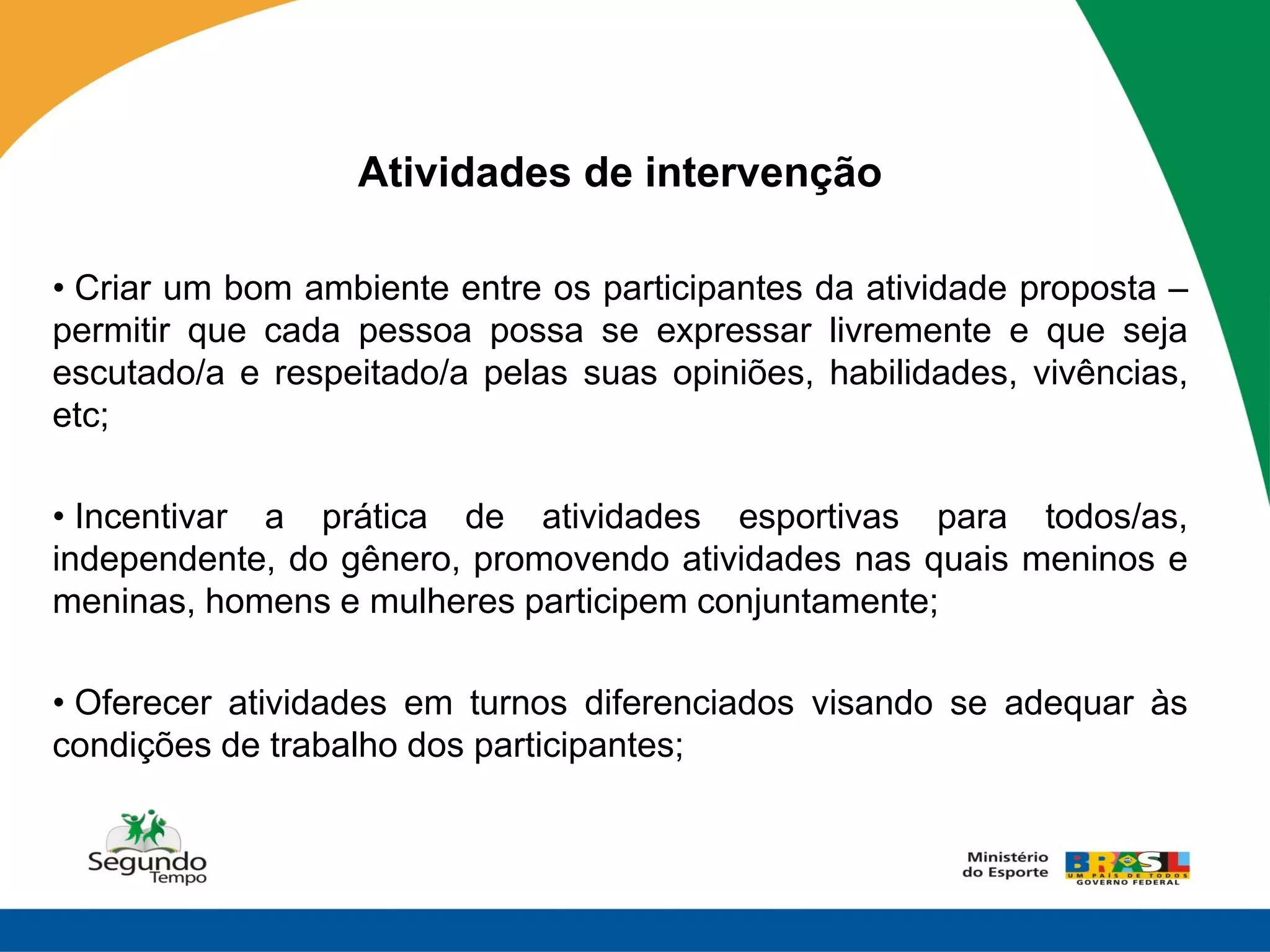 Atividades de intervenção

• Criar um bom ambiente entre os participantes da atividade proposta –
permitir que cada pessoa possa se expressar livremente e que seja
escutado/a e respeitado/a pelas suas opiniões, habilidades, vivências,
etc;

• Incentivar a prática de atividades esportivas para todos/as,
independente, do gênero, promovendo atividades nas quais meninos e
meninas, homens e mulheres participem conjuntamente;

• Oferecer atividades em turnos diferenciados visando se adequar às
condições de trabalho dos participantes;
 