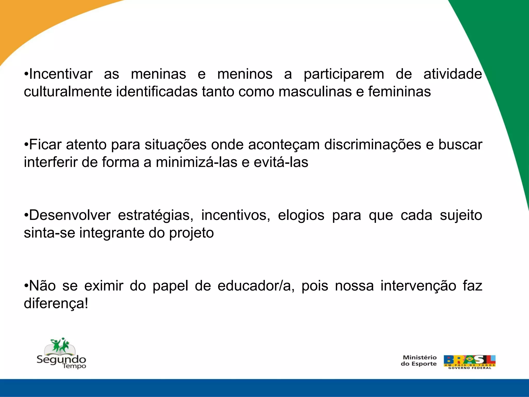 •Incentivar as meninas e meninos a participarem de atividade
culturalmente identificadas tanto como masculinas e femininas


•Ficar atento para situações onde aconteçam discriminações e buscar
interferir de forma a minimizá-las e evitá-las


•Desenvolver estratégias, incentivos, elogios para que cada sujeito
sinta-se integrante do projeto


•Não se eximir do papel de educador/a, pois nossa intervenção faz
diferença!
 