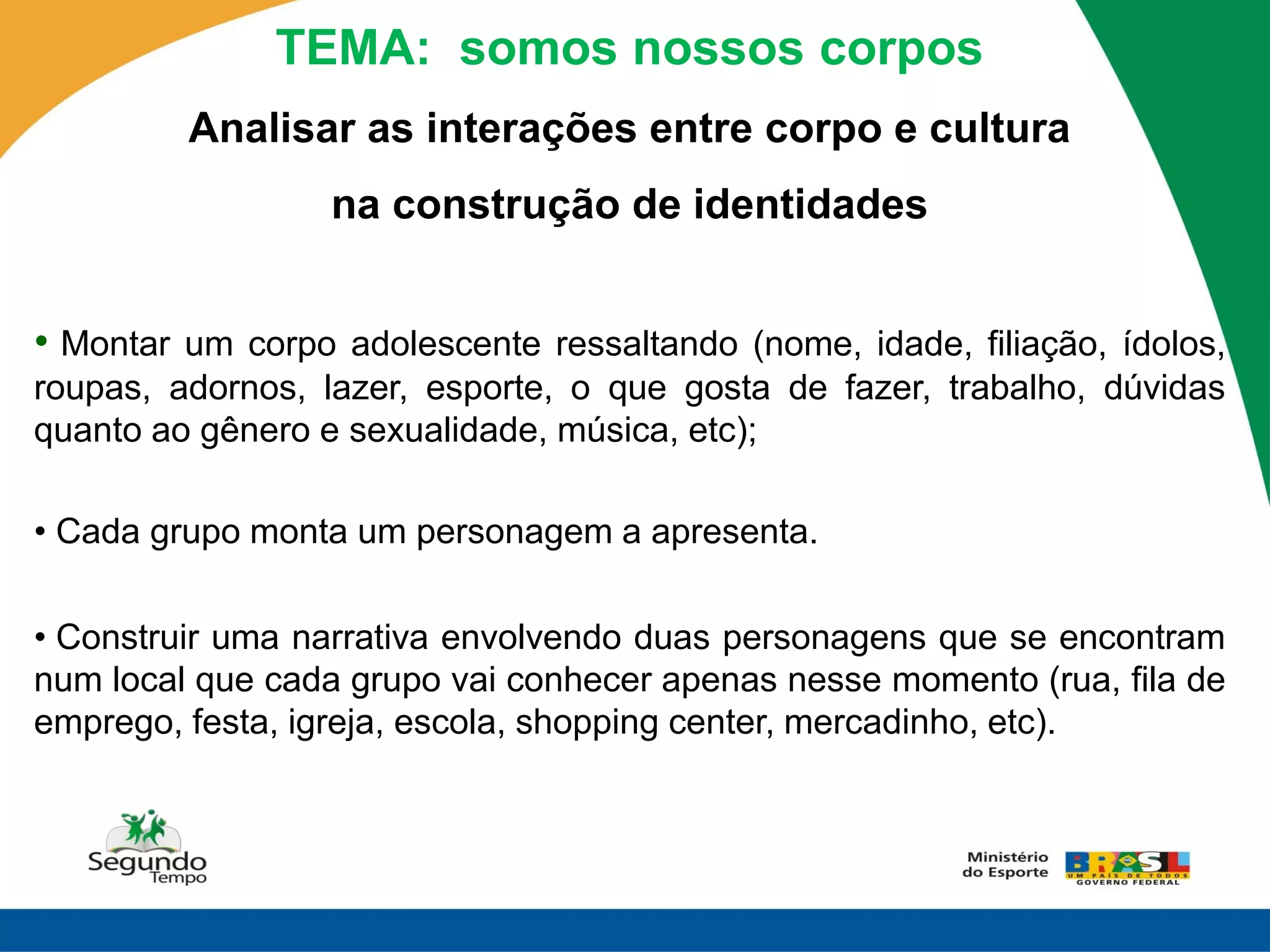 TEMA: somos nossos corpos
         Analisar as interações entre corpo e cultura
                  na construção de identidades


• Montar um corpo adolescente ressaltando (nome, idade, filiação, ídolos,
roupas, adornos, lazer, esporte, o que gosta de fazer, trabalho, dúvidas
quanto ao gênero e sexualidade, música, etc);

• Cada grupo monta um personagem a apresenta.

• Construir uma narrativa envolvendo duas personagens que se encontram
num local que cada grupo vai conhecer apenas nesse momento (rua, fila de
emprego, festa, igreja, escola, shopping center, mercadinho, etc).
 