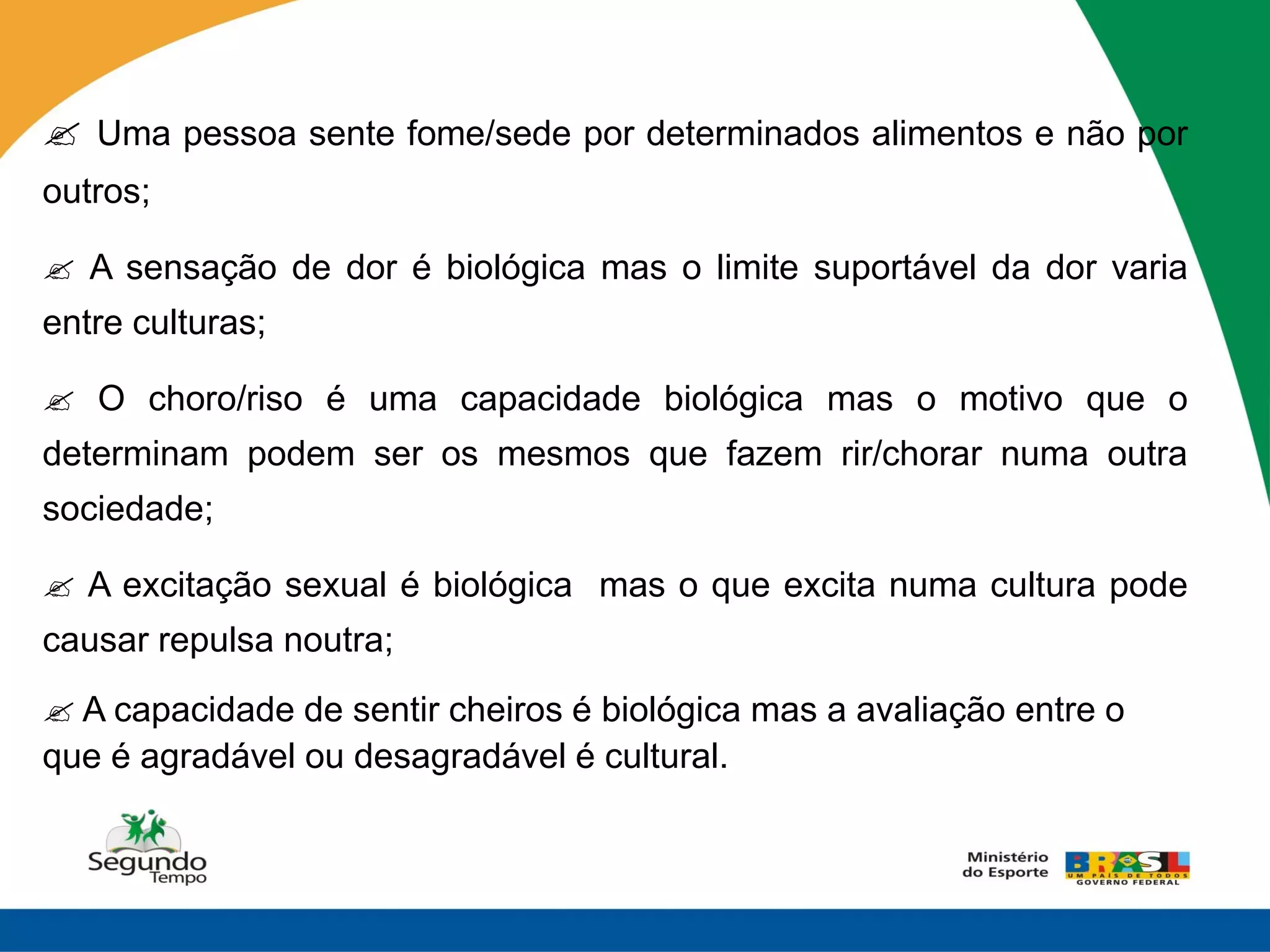  Uma pessoa sente fome/sede por determinados alimentos e não por
outros;

 A sensação de dor é biológica mas o limite suportável da dor varia
entre culturas;

 O choro/riso é uma capacidade biológica mas o motivo que o
determinam podem ser os mesmos que fazem rir/chorar numa outra
sociedade;

 A excitação sexual é biológica mas o que excita numa cultura pode
causar repulsa noutra;
 A capacidade de sentir cheiros é biológica mas a avaliação entre o
que é agradável ou desagradável é cultural.
 