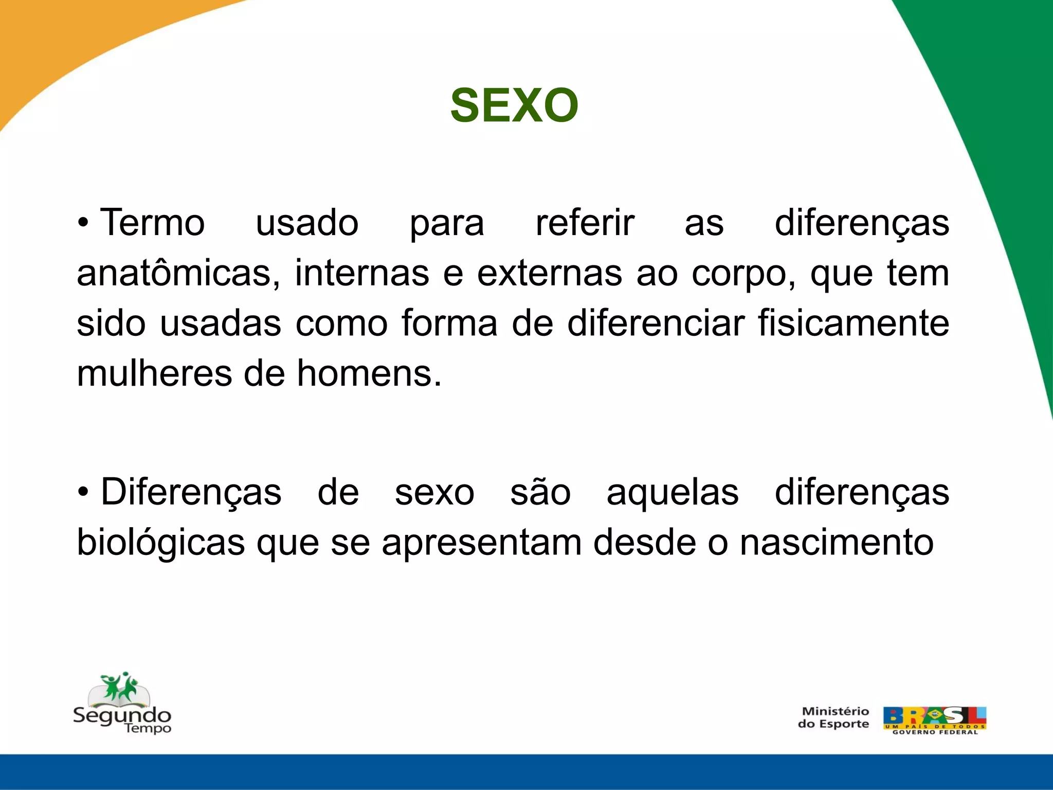 SEXO

• Termo usado para referir as diferenças
anatômicas, internas e externas ao corpo, que tem
sido usadas como forma de diferenciar fisicamente
mulheres de homens.


• Diferenças de sexo são aquelas diferenças
biológicas que se apresentam desde o nascimento
 