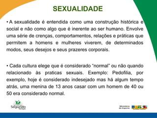 SEXUALIDADE
• A sexualidade é entendida como uma construção histórica e
social e não como algo que é inerente ao ser humano. Envolve
uma série de crenças, comportamentos, relações e práticas que
permitem a homens e mulheres viverem, de determinados
modos, seus desejos e seus prazeres corporais.


• Cada cultura elege que é considerado “normal” ou não quando
relacionado às praticas sexuais. Exemplo: Pedofilia, por
exemplo, hoje é considerado indesejado mas há algum tempo
atrás, uma menina de 13 anos casar com um homem de 40 ou
50 era considerado normal.
 