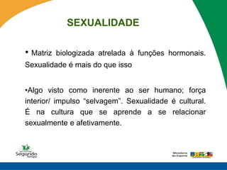SEXUALIDADE

• Matriz   biologizada atrelada à funções hormonais.
Sexualidade é mais do que isso


•Algo visto como inerente ao ser humano; força
interior/ impulso “selvagem”. Sexualidade é cultural.
É na cultura que se aprende a se relacionar
sexualmente e afetivamente.
 