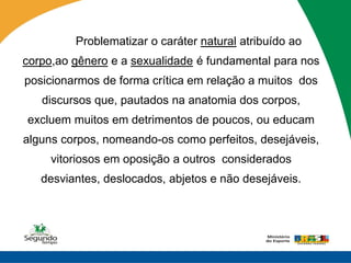 Problematizar o caráter natural atribuído ao
corpo,ao gênero e a sexualidade é fundamental para nos
posicionarmos de forma crítica em relação a muitos dos
   discursos que, pautados na anatomia dos corpos,
excluem muitos em detrimentos de poucos, ou educam
alguns corpos, nomeando-os como perfeitos, desejáveis,
     vitoriosos em oposição a outros considerados
   desviantes, deslocados, abjetos e não desejáveis.
 