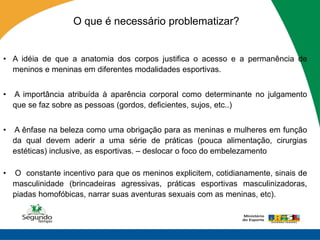 O que é necessário problematizar?


• A idéia de que a anatomia dos corpos justifica o acesso e a permanência de
  meninos e meninas em diferentes modalidades esportivas.


•   A importância atribuída à aparência corporal como determinante no julgamento
    que se faz sobre as pessoas (gordos, deficientes, sujos, etc..)


•   A ênfase na beleza como uma obrigação para as meninas e mulheres em função
    da qual devem aderir a uma série de práticas (pouca alimentação, cirurgias
    estéticas) inclusive, as esportivas. – deslocar o foco do embelezamento

•    O constante incentivo para que os meninos explicitem, cotidianamente, sinais de
    masculinidade (brincadeiras agressivas, práticas esportivas masculinizadoras,
    piadas homofóbicas, narrar suas aventuras sexuais com as meninas, etc).
 