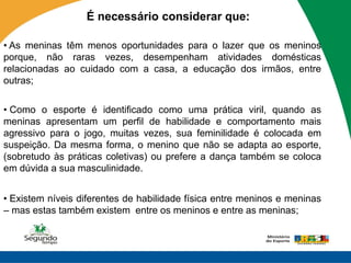 É necessário considerar que:

• As meninas têm menos oportunidades para o lazer que os meninos
porque, não raras vezes, desempenham atividades domésticas
relacionadas ao cuidado com a casa, a educação dos irmãos, entre
outras;

• Como o esporte é identificado como uma prática viril, quando as
meninas apresentam um perfil de habilidade e comportamento mais
agressivo para o jogo, muitas vezes, sua feminilidade é colocada em
suspeição. Da mesma forma, o menino que não se adapta ao esporte,
(sobretudo às práticas coletivas) ou prefere a dança também se coloca
em dúvida a sua masculinidade.


• Existem níveis diferentes de habilidade física entre meninos e meninas
– mas estas também existem entre os meninos e entre as meninas;
 