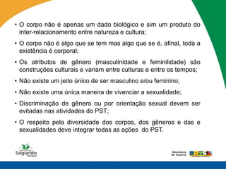 • O corpo não é apenas um dado biológico e sim um produto do
  inter-relacionamento entre natureza e cultura;
• O corpo não é algo que se tem mas algo que se é, afinal, toda a
  existência é corporal;
• Os atributos de gênero (masculinidade e feminilidade) são
  construções culturais e variam entre culturas e entre os tempos;
• Não existe um jeito único de ser masculino e/ou feminino;
• Não existe uma única maneira de vivenciar a sexualidade;
• Discriminação de gênero ou por orientação sexual devem ser
  evitadas nas atividades do PST;
• O respeito pela diversidade dos corpos, dos gêneros e das e
  sexualidades deve integrar todas as ações do PST.
 
