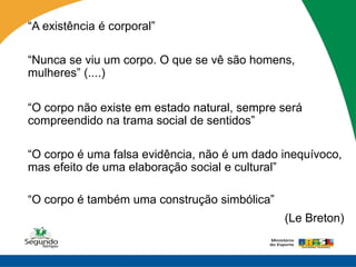 “A existência é corporal”

“Nunca se viu um corpo. O que se vê são homens,
mulheres” (....)

“O corpo não existe em estado natural, sempre será
compreendido na trama social de sentidos”

“O corpo é uma falsa evidência, não é um dado inequívoco,
mas efeito de uma elaboração social e cultural”

“O corpo é também uma construção simbólica”
                                              (Le Breton)
 