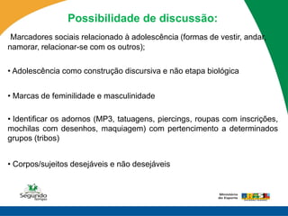 Possibilidade de discussão:
 Marcadores sociais relacionado à adolescência (formas de vestir, andar,
namorar, relacionar-se com os outros);

• Adolescência como construção discursiva e não etapa biológica


• Marcas de feminilidade e masculinidade

• Identificar os adornos (MP3, tatuagens, piercings, roupas com inscrições,
mochilas com desenhos, maquiagem) com pertencimento a determinados
grupos (tribos)


• Corpos/sujeitos desejáveis e não desejáveis
 