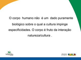 O corpo humano não é um dado puramente
  biológico sobre o qual a cultura impinge
especificidades. O corpo é fruto da interação
             natureza/cultura .
 