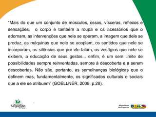 “Mais do que um conjunto de músculos, ossos, vísceras, reflexos e
sensações,       o corpo é também a roupa e os acessórios que o
adornam, as intervenções que nele se operam, a imagem que dele se
produz, as máquinas que nele se acoplam, os sentidos que nele se
incorporam, os silêncios que por ele falam, os vestígios que nele se
exibem, a educação de seus gestos... enfim, é um sem limite de
possibilidades sempre reinventadas, sempre à descoberta e a serem
descobertas. Não são, portanto, as semelhanças biológicas que o
definem mas, fundamentalmente, os significados culturais e sociais
que a ele se atribuem” (GOELLNER, 2008, p.28).



             .
 