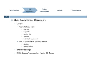 ConstructionConstructionConstructionConstruction
ProjectProject
DevelopmentDevelopment
ProjectProject
DevelopmentDevelopment
DBDB
ApproachApproach
BackgroundBackgroundBackgroundBackground DesignDesignDesignDesign
 JEA’s Procurement Documents
14
 Detail
 Get what you want
 Pipe size
 Capacity
 Service life
 Schedule
 Submittal requirementsS q
 Not so specific that you take on risk
 Geology
 Drilling method
 Shared savings
 Shift design/construction risk to DB Team
 