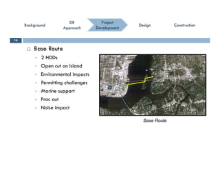 ConstructionConstructionConstructionConstruction
ProjectProject
DevelopmentDevelopment
DBDB
ApproachApproach
DBDB
ApproachApproach
BackgroundBackgroundBackgroundBackground DesignDesignDesignDesign
 Base Route
16
 2 HDDs
 Open cut on Island
 Environmental Impacts Environmental Impacts
 Permitting challenges
 Marine support
 Frac out
 Noise impact
Base Route
 