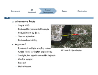 ConstructionConstructionConstructionConstruction
ProjectProject
DevelopmentDevelopment
DBDB
ApproachApproach
DBDB
ApproachApproach
BackgroundBackgroundBackgroundBackground DesignDesignDesignDesign
 Alternative Route
18
 Single HDD
 Reduced Environmental Impacts
 Reduced cost by $5M Reduced cost by $5M
 Shorter schedule
 Reduced permitting
 Approach
 Evaluated multiple staging areas
 Chose to use Arlington Expressway
Alt route & pipe staging
 Chose to use Arlington Expressway
 Straight, but significant traffic impacts
 Marine support
 Frac out
 Noise impact
 