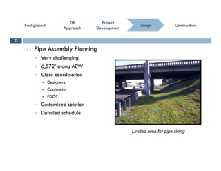 ConstructionConstructionConstructionConstruction
ProjectProject
DevelopmentDevelopment
ProjectProject
DevelopmentDevelopment
DBDB
ApproachApproach
DBDB
ApproachApproach
BackgroundBackgroundBackgroundBackground DesignDesign
 Pipe Assembly Planning
22
 Very challenging
 6,572’ along AEW
 Close coordination Close coordination
 Designers
 Contractor
 FDOT FDOT
 Customized solution
 Detailed schedule
Limited area for pipe string
 
